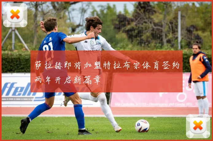 萨拉赫即将加盟特拉布宗体育签约两年开启新篇章
