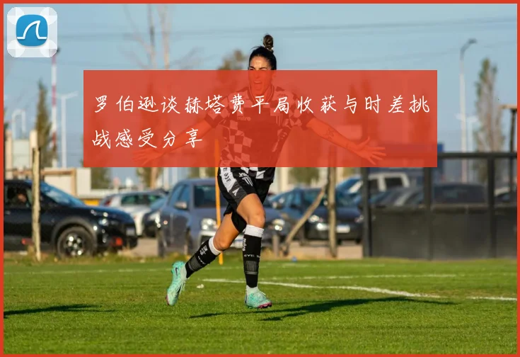 罗伯逊谈赫塔费平局收获与时差挑战感受分享