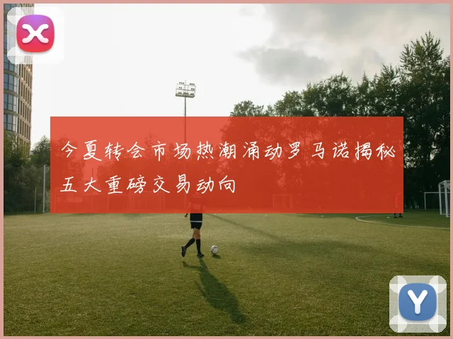 今夏转会市场热潮涌动罗马诺揭秘五大重磅交易动向