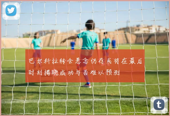 巴尔科拉转会悬念仍存或将在最后时刻揭晓成功与否难以预测