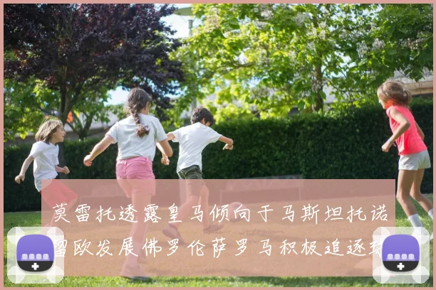 莫雷托透露皇马倾向于马斯坦托诺留欧发展佛罗伦萨罗马积极追逐球员