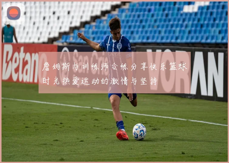 詹姆斯与训练师合练分享快乐篮球时光热爱运动的激情与坚持