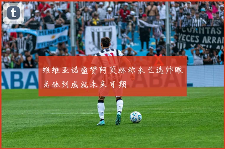 维维亚诺盛赞阿莫林称米兰选帅眼光独到成就未来可期