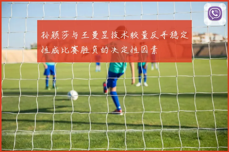 孙颖莎与王曼昱技术较量反手稳定性成比赛胜负的决定性因素