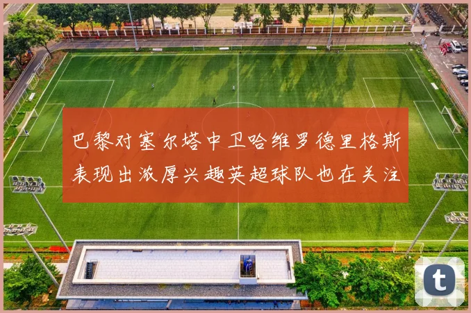 巴黎对塞尔塔中卫哈维罗德里格斯表现出浓厚兴趣英超球队也在关注他