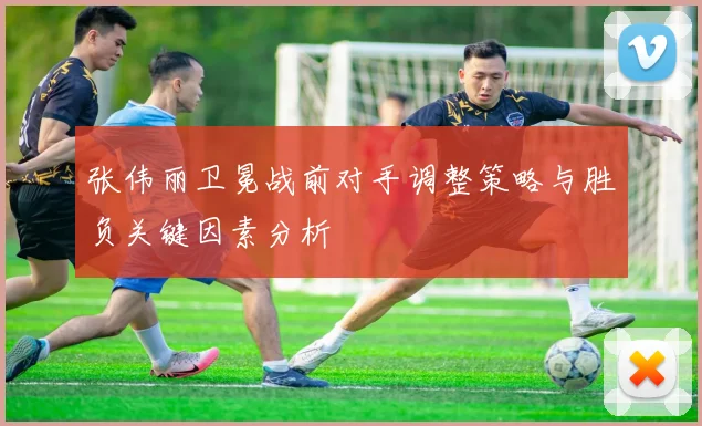 张伟丽卫冕战前对手调整策略与胜负关键因素分析