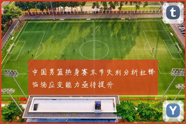 中国男篮热身赛末节失利分析杜锋临场应变能力亟待提升