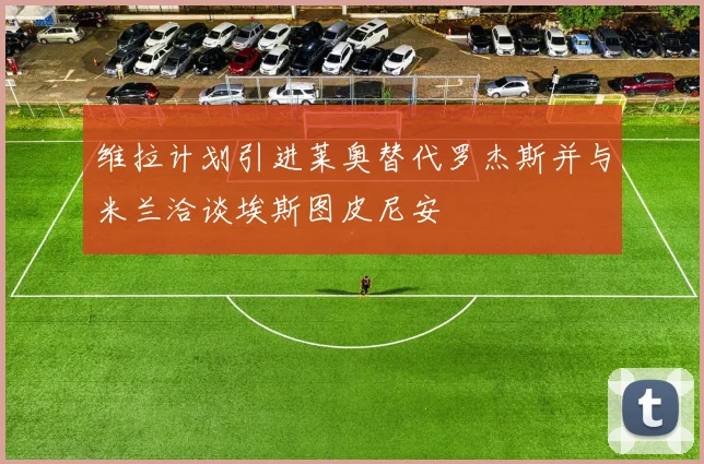 维拉计划引进莱奥替代罗杰斯并与米兰洽谈埃斯图皮尼安