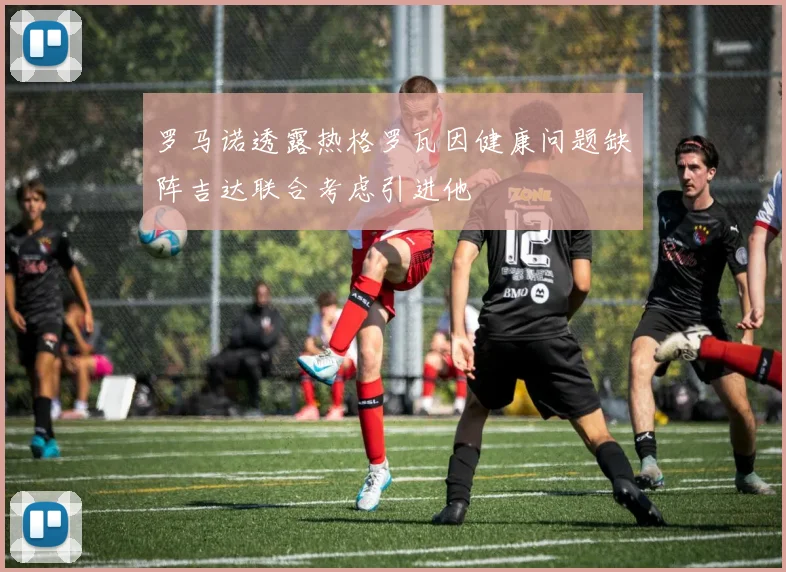 罗马诺透露热格罗瓦因健康问题缺阵吉达联合考虑引进他