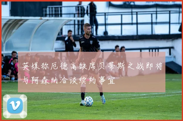 英媒称厄德高缺席贝蒂斯之战即将与阿森纳洽谈续约事宜