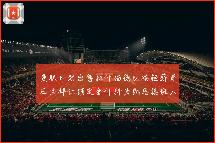 曼联计划出售拉什福德以减轻薪资压力拜仁锁定舍什科为凯恩接班人