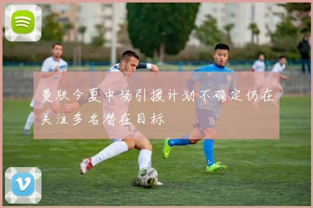 曼联今夏中场引援计划不确定仍在关注多名潜在目标