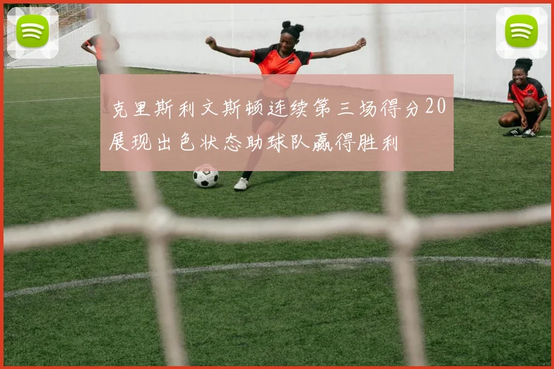 克里斯利文斯顿连续第三场得分20展现出色状态助球队赢得胜利