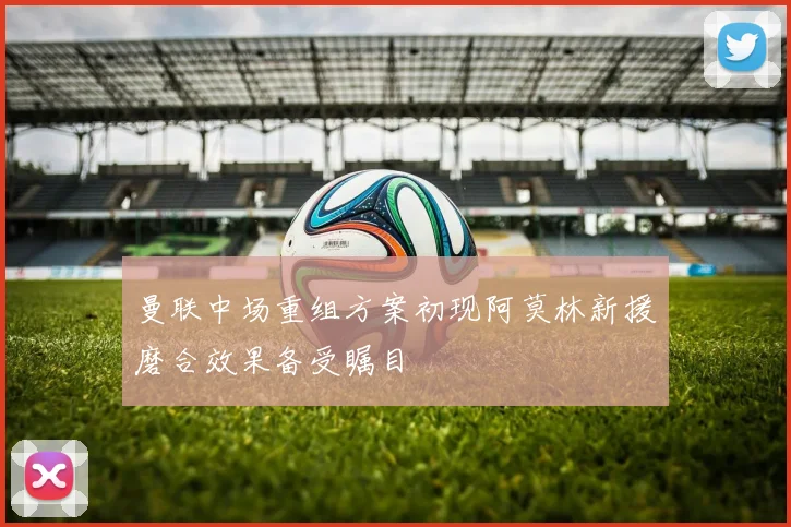 曼联中场重组方案初现阿莫林新援磨合效果备受瞩目