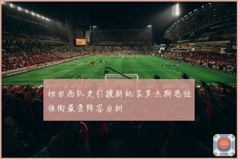 切尔西队史引援新纪录罗杰斯恩佐领衔最贵阵容分析
