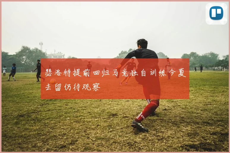 瑟洛特提前回归马竞独自训练今夏去留仍待观察